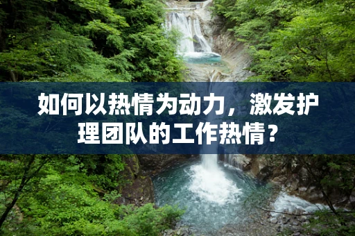 如何以热情为动力，激发护理团队的工作热情？