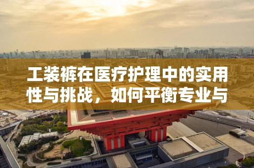 工装裤在医疗护理中的实用性与挑战，如何平衡专业与舒适？