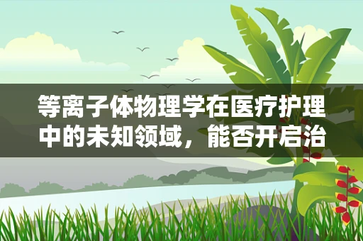 等离子体物理学在医疗护理中的未知领域，能否开启治疗新纪元？