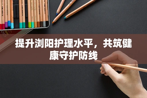 提升浏阳护理水平，共筑健康守护防线