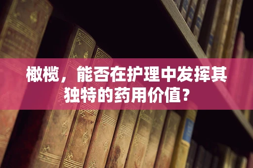橄榄，能否在护理中发挥其独特的药用价值？