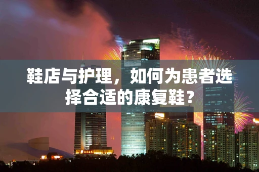 鞋店与护理，如何为患者选择合适的康复鞋？
