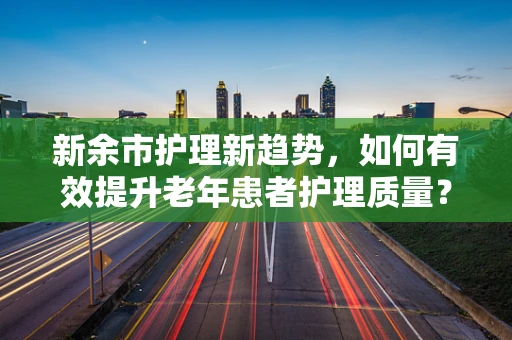 新余市护理新趋势，如何有效提升老年患者护理质量？