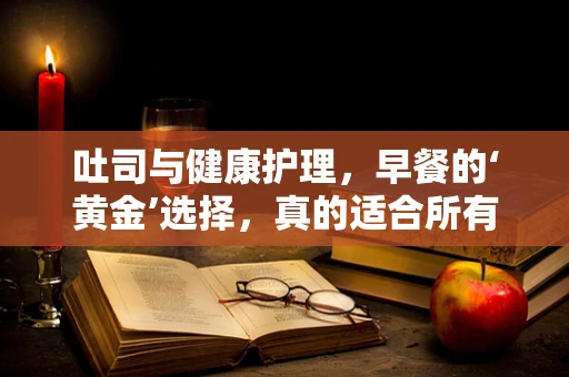 吐司与健康护理，早餐的‘黄金’选择，真的适合所有人吗？