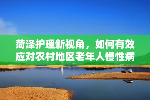 菏泽护理新视角，如何有效应对农村地区老年人慢性病管理挑战？