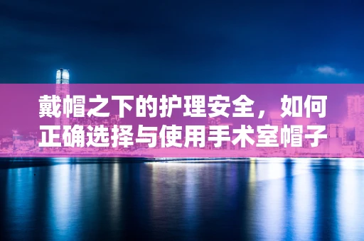 戴帽之下的护理安全，如何正确选择与使用手术室帽子？