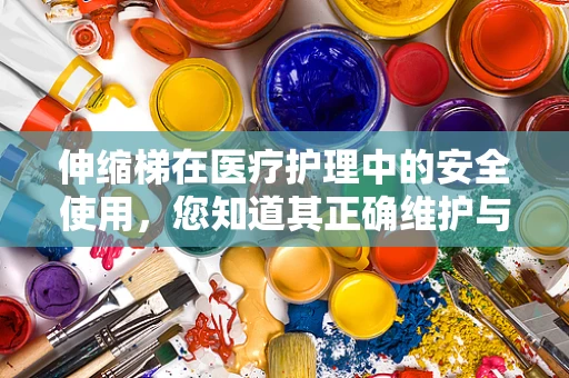 伸缩梯在医疗护理中的安全使用，您知道其正确维护与操作的关键吗？