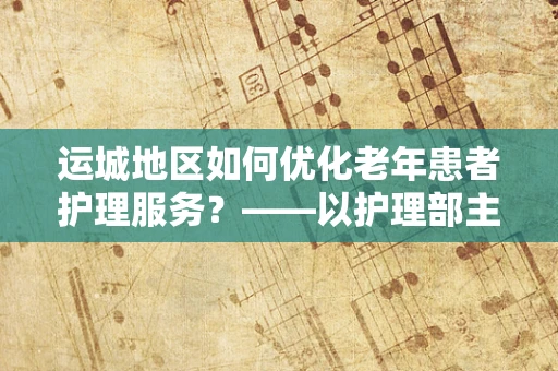 运城地区如何优化老年患者护理服务？——以护理部主任的视角探讨