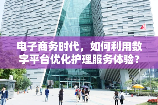 电子商务时代，如何利用数字平台优化护理服务体验？