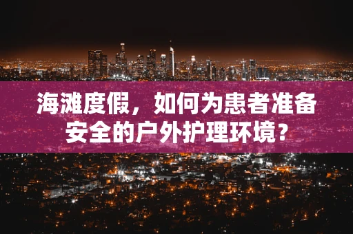 海滩度假，如何为患者准备安全的户外护理环境？