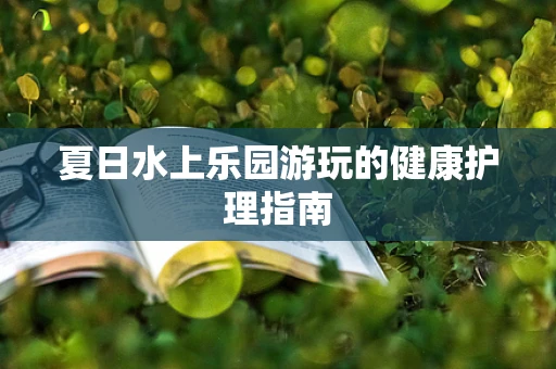 夏日水上乐园游玩的健康护理指南