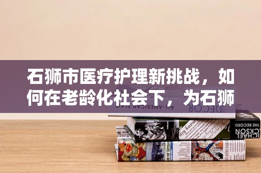 石狮市医疗护理新挑战，如何在老龄化社会下，为石狮老人提供精准的居家护理服务？