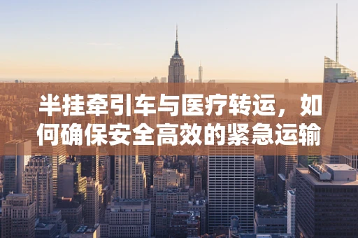 半挂牵引车与医疗转运，如何确保安全高效的紧急运输？