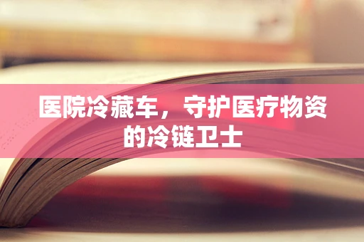 医院冷藏车，守护医疗物资的冷链卫士