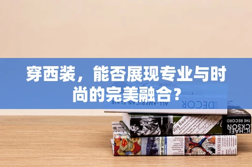穿西装，能否展现专业与时尚的完美融合？