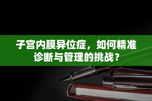 子宫内膜异位症，如何精准诊断与管理的挑战？