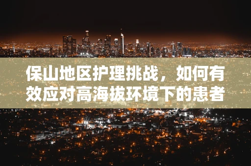 保山地区护理挑战，如何有效应对高海拔环境下的患者护理需求？