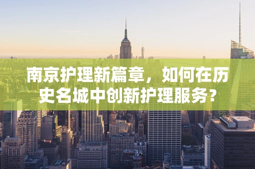 南京护理新篇章，如何在历史名城中创新护理服务？