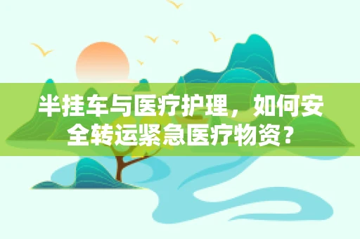 半挂车与医疗护理，如何安全转运紧急医疗物资？