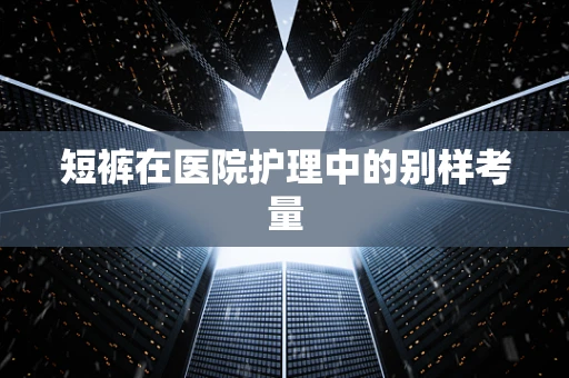 短裤在医院护理中的别样考量