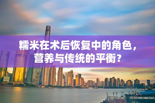 糯米在术后恢复中的角色，营养与传统的平衡？