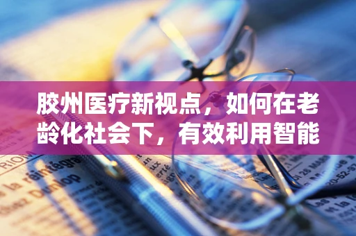 胶州医疗新视点，如何在老龄化社会下，有效利用智能护理系统提升居家养老服务？