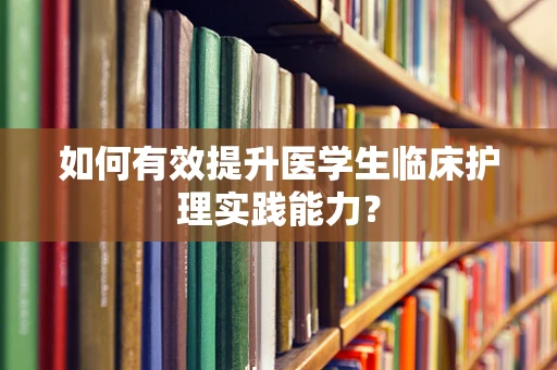 如何有效提升医学生临床护理实践能力？