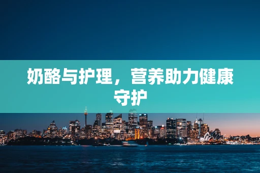 奶酪与护理，营养助力健康守护