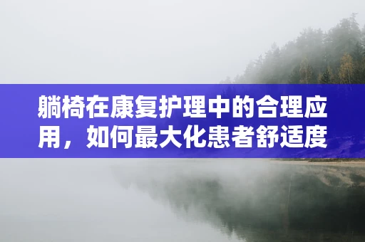 躺椅在康复护理中的合理应用，如何最大化患者舒适度与治疗效果？