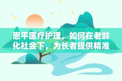 恩平医疗护理，如何在老龄化社会下，为长者提供精准的个性化护理服务？