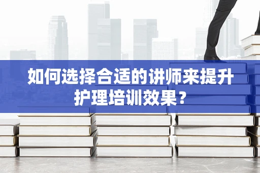 如何选择合适的讲师来提升护理培训效果？