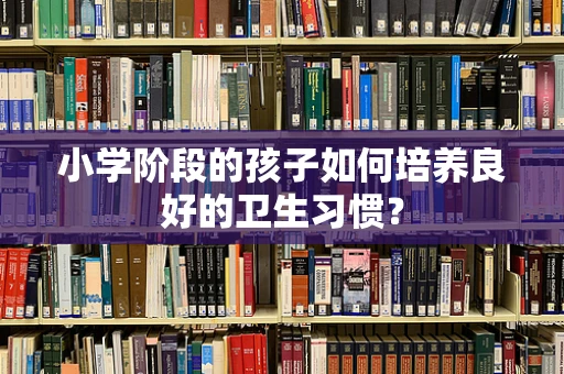 小学阶段的孩子如何培养良好的卫生习惯？