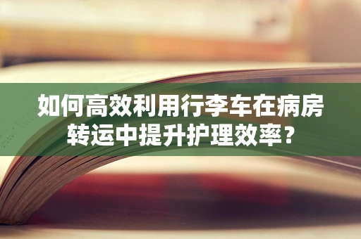 如何高效利用行李车在病房转运中提升护理效率？