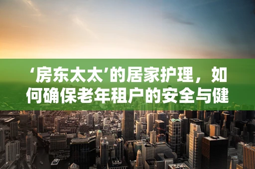 ‘房东太太’的居家护理，如何确保老年租户的安全与健康？