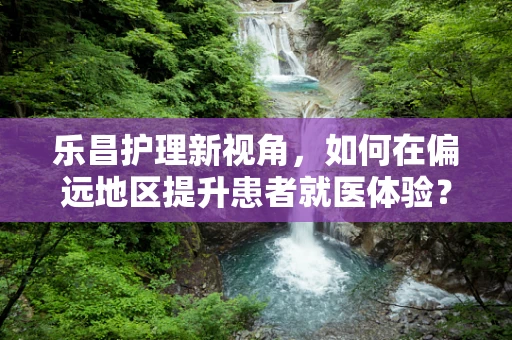 乐昌护理新视角，如何在偏远地区提升患者就医体验？