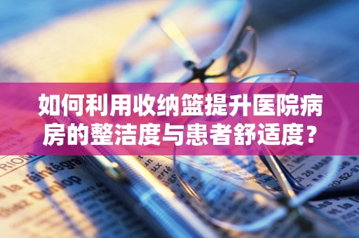 如何利用收纳篮提升医院病房的整洁度与患者舒适度？