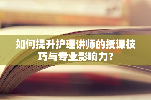如何提升护理讲师的授课技巧与专业影响力？