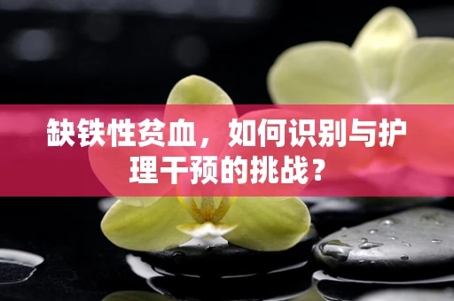 缺铁性贫血，如何识别与护理干预的挑战？