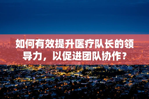 如何有效提升医疗队长的领导力，以促进团队协作？
