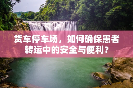 货车停车场，如何确保患者转运中的安全与便利？