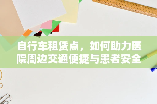 自行车租赁点，如何助力医院周边交通便捷与患者安全？