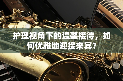 护理视角下的温馨接待，如何优雅地迎接来宾？