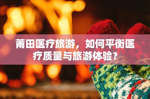 莆田医疗旅游，如何平衡医疗质量与旅游体验？
