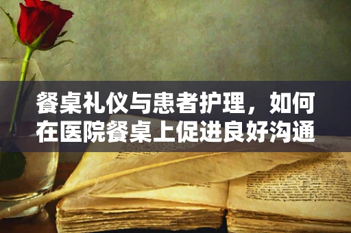 餐桌礼仪与患者护理，如何在医院餐桌上促进良好沟通？