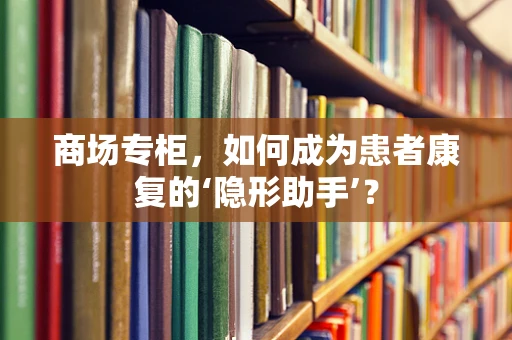商场专柜，如何成为患者康复的‘隐形助手’？