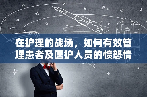 在护理的战场，如何有效管理患者及医护人员的愤怒情绪？