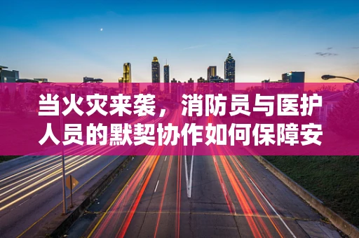 当火灾来袭，消防员与医护人员的默契协作如何保障安全？