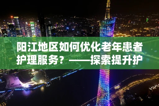 阳江地区如何优化老年患者护理服务？——探索提升护理质量的策略