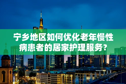 宁乡地区如何优化老年慢性病患者的居家护理服务？