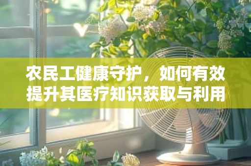 农民工健康守护，如何有效提升其医疗知识获取与利用能力？